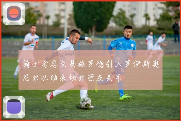 骑士考虑交易施罗德引入罗伊斯奥尼尔以助米切尔密友关系