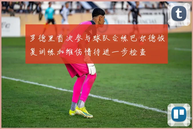 罗德里首次参与球队合练巴尔德恢复训练加维伤情待进一步检查