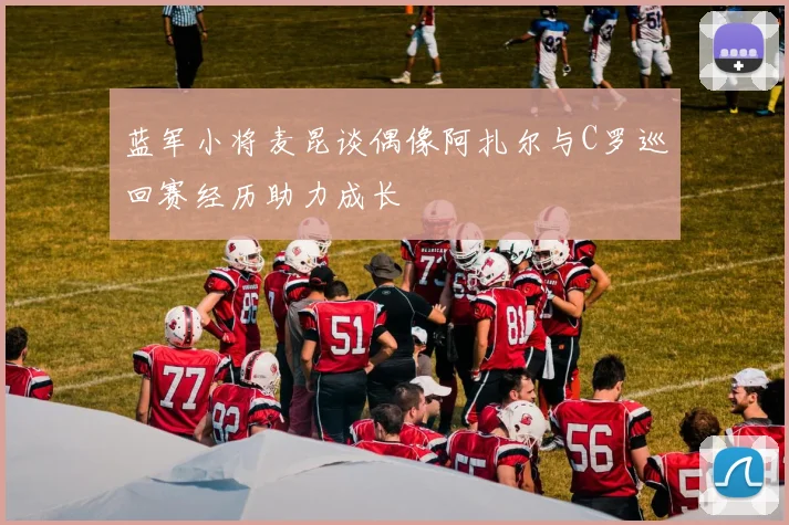 蓝军小将麦昆谈偶像阿扎尔与C罗巡回赛经历助力成长