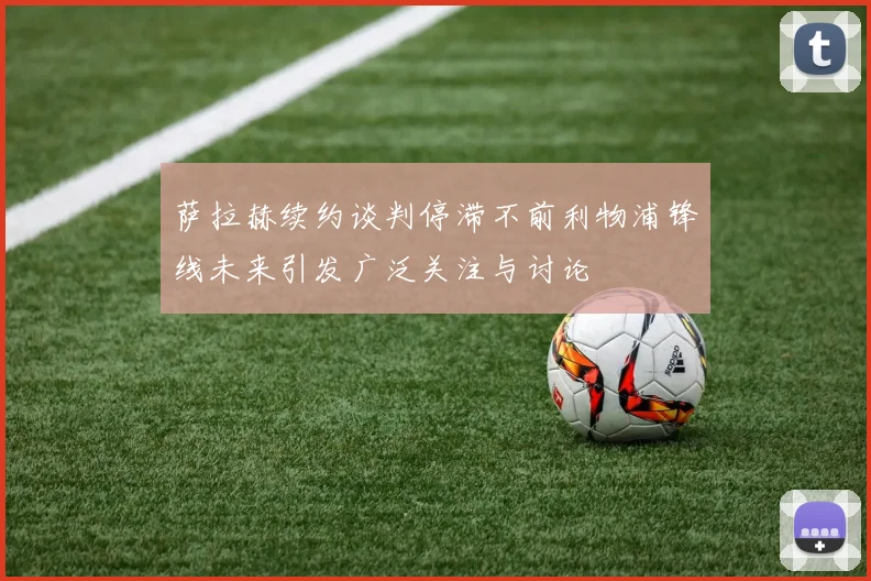 萨拉赫续约谈判停滞不前利物浦锋线未来引发广泛关注与讨论