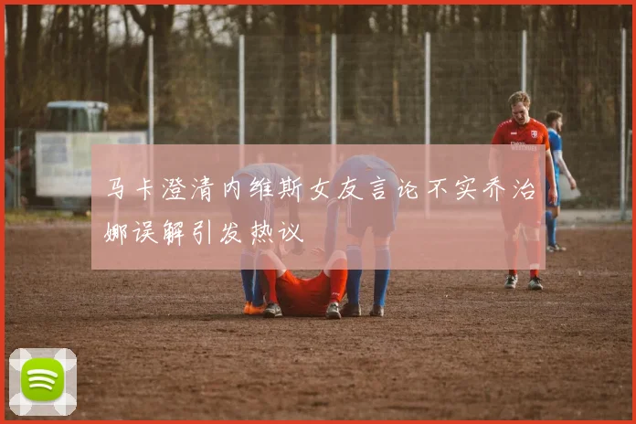 马卡澄清内维斯女友言论不实乔治娜误解引发热议
