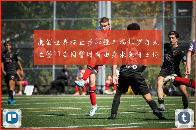 魔笛世界杯止步32强年满40岁与米兰签11合同暂时自由身未来何去何从