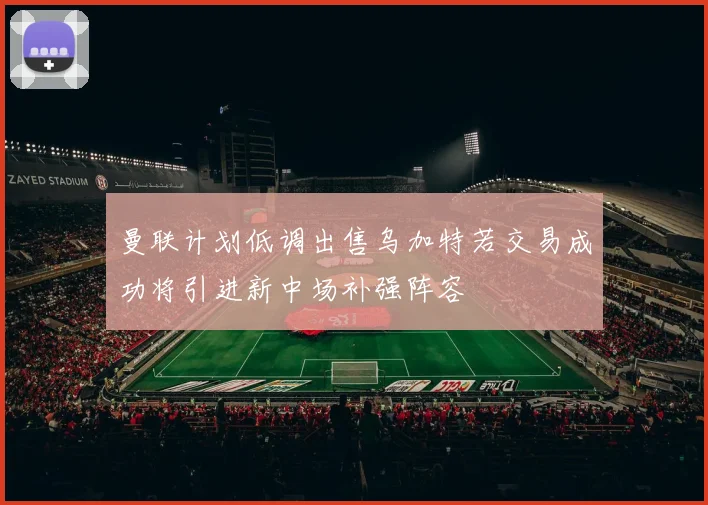 曼联计划低调出售乌加特若交易成功将引进新中场补强阵容