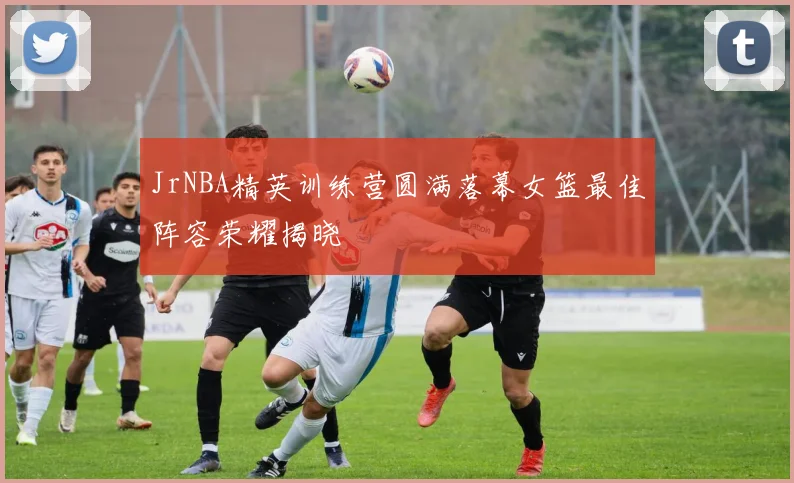 JrNBA精英训练营圆满落幕女篮最佳阵容荣耀揭晓