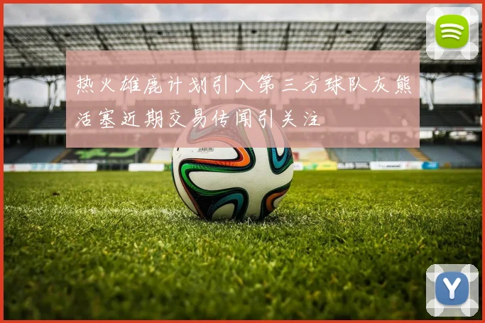热火雄鹿计划引入第三方球队灰熊活塞近期交易传闻引关注