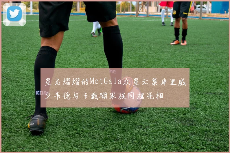 星光熠熠的MetGala众星云集库里威少韦德与卡戴珊家族同框亮相