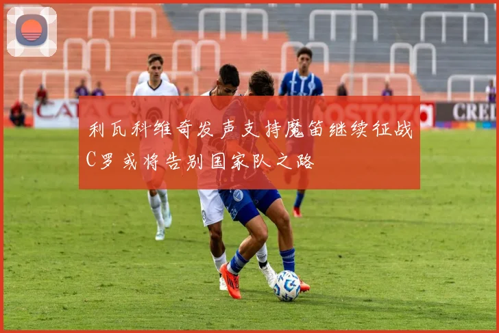 利瓦科维奇发声支持魔笛继续征战C罗或将告别国家队之路