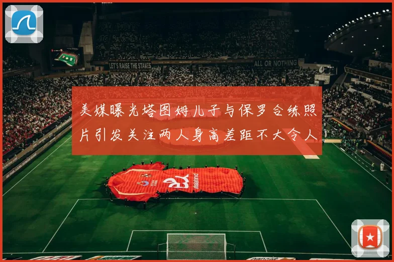 美媒曝光塔图姆儿子与保罗合练照片引发关注两人身高差距不大令人惊讶