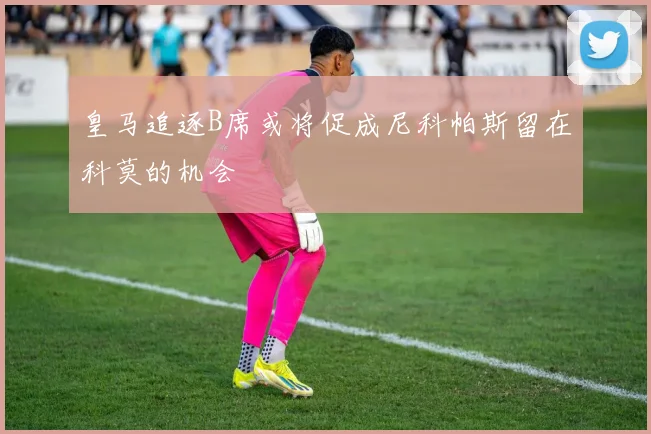 皇马追逐B席或将促成尼科帕斯留在科莫的机会