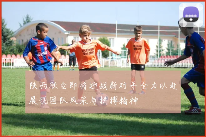 陕西联合即将迎战新对手全力以赴展现团队风采与拼搏精神