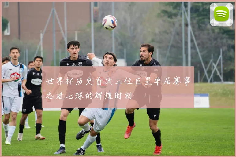 世界杯历史首次三位巨星单届赛事各进七球的辉煌时刻