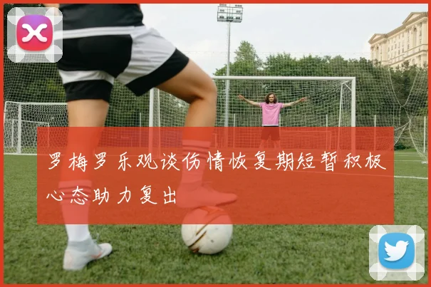 罗梅罗乐观谈伤情恢复期短暂积极心态助力复出