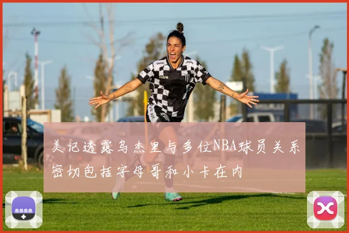 美记透露乌杰里与多位NBA球员关系密切包括字母哥和小卡在内