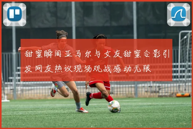 甜蜜瞬间亚马尔与女友甜蜜合影引发网友热议现场观战感动无限