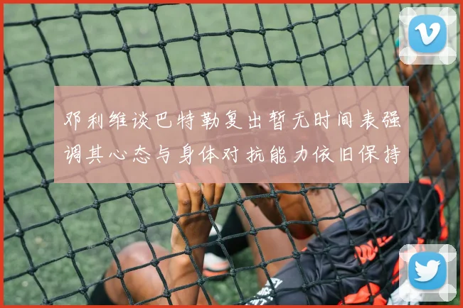 邓利维谈巴特勒复出暂无时间表强调其心态与身体对抗能力依旧保持