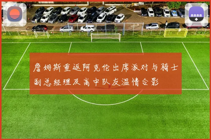 詹姆斯重返阿克伦出席派对与骑士副总经理及高中队友温情合影