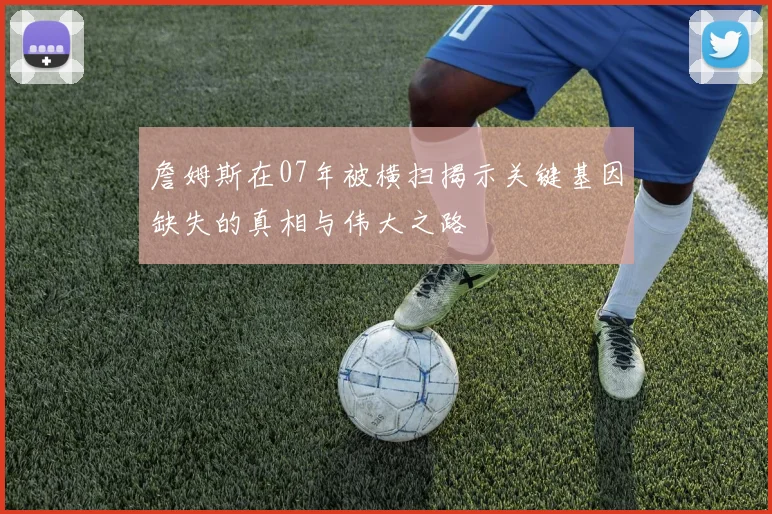 詹姆斯在07年被横扫揭示关键基因缺失的真相与伟大之路