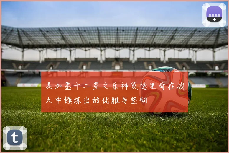 美加墨十二星之乐神莫德里奇在战火中锤炼出的优雅与坚韧