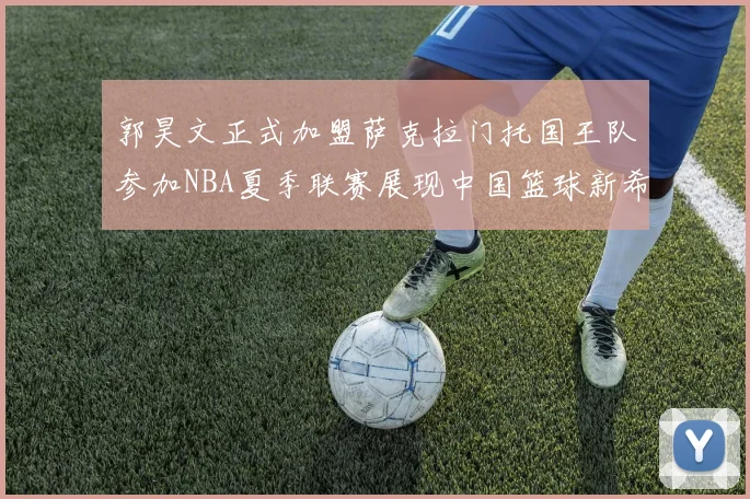 郭昊文正式加盟萨克拉门托国王队参加NBA夏季联赛展现中国篮球新希望