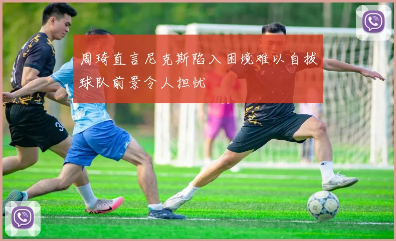 周琦直言尼克斯陷入困境难以自拔球队前景令人担忧