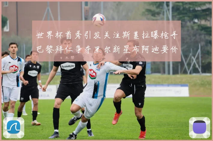 世界杯首秀引发关注斯基拉曝枪手巴黎拜仁争夺里尔新星布阿迪要价7000万欧