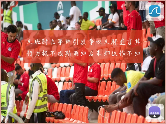 文班肘击事件引发争议文胖直言其行为极不成熟明知后果却故作不知