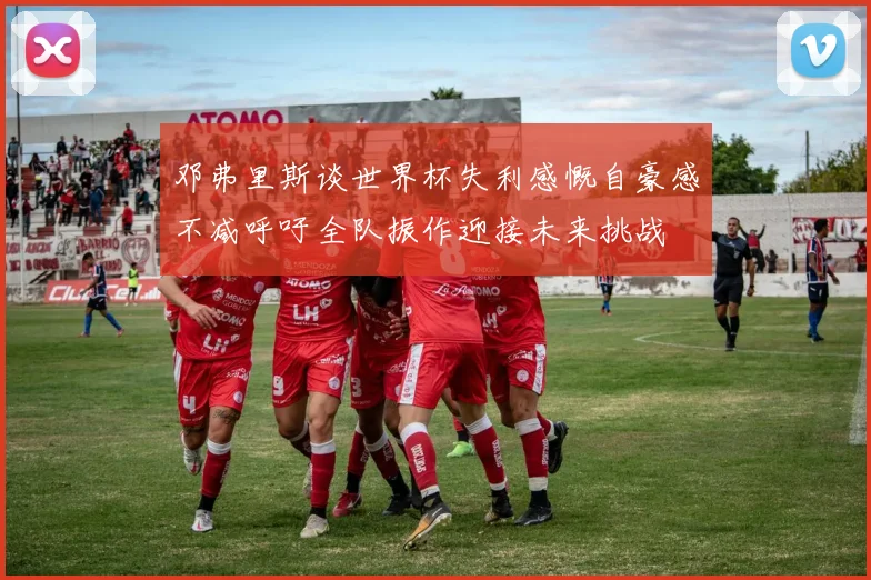 邓弗里斯谈世界杯失利感慨自豪感不减呼吁全队振作迎接未来挑战