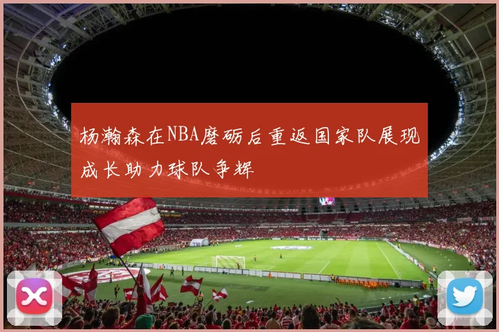 杨瀚森在NBA磨砺后重返国家队展现成长助力球队争辉