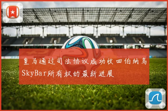 皇马通过司法协议成功收回伯纳乌SkyBar所有权的最新进展