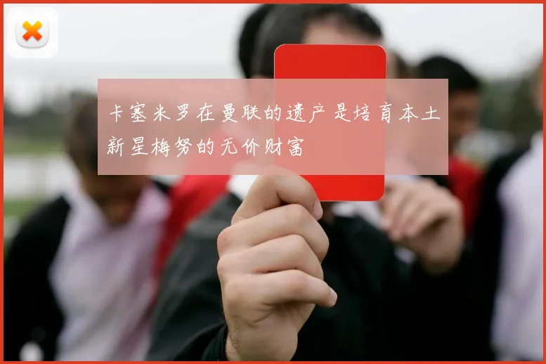 卡塞米罗在曼联的遗产是培育本土新星梅努的无价财富