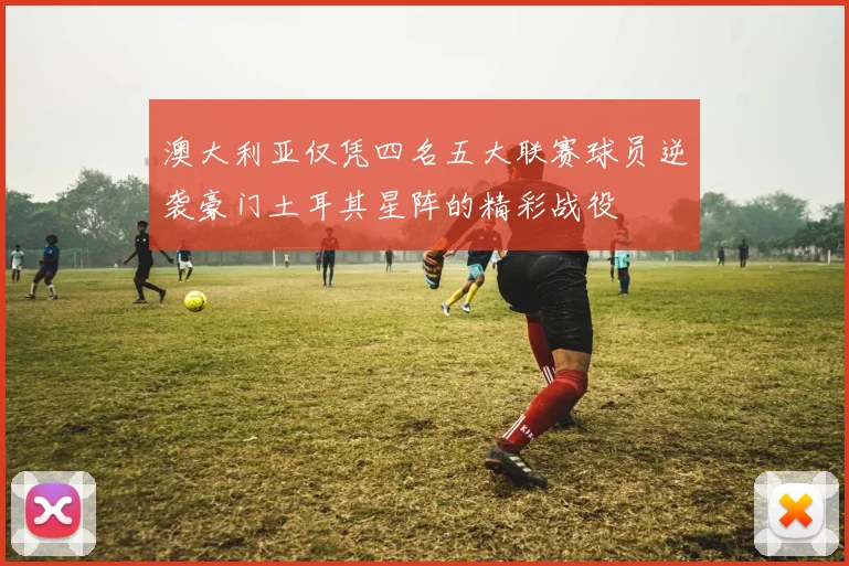 澳大利亚仅凭四名五大联赛球员逆袭豪门土耳其星阵的精彩战役