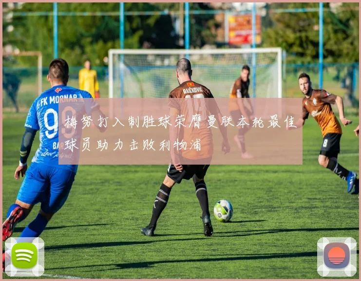 梅努打入制胜球荣膺曼联本轮最佳球员助力击败利物浦