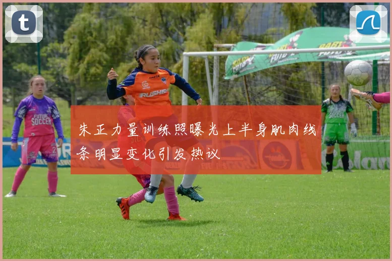 朱正力量训练照曝光上半身肌肉线条明显变化引发热议