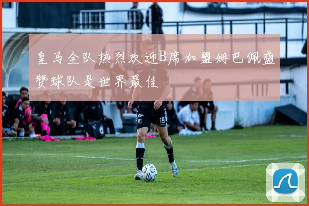 皇马全队热烈欢迎B席加盟姆巴佩盛赞球队是世界最佳