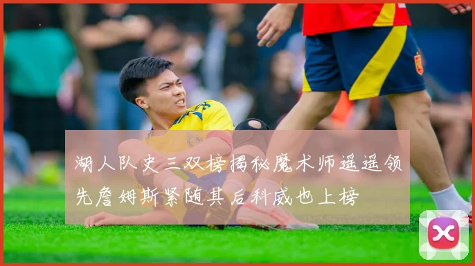 湖人队史三双榜揭秘魔术师遥遥领先詹姆斯紧随其后科威也上榜