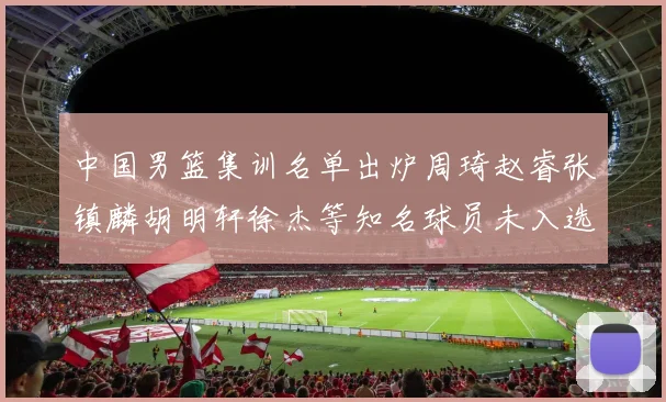 中国男篮集训名单出炉周琦赵睿张镇麟胡明轩徐杰等知名球员未入选