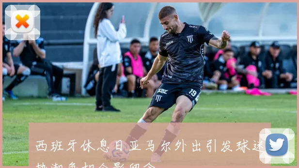西班牙休息日亚马尔外出引发球迷热潮争相合影留念